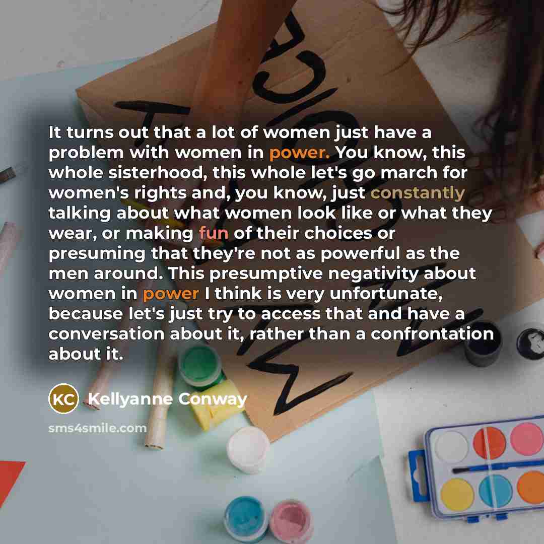 “It turns out that a lot of women just have a problem with women in power. You know, this whole sisterhood, this whole let's go march for women's rights and, you know, just constantly talking about what women look like or what they wear, or making fun of their choices or presuming that they're not…” quote by Kellyanne Conway