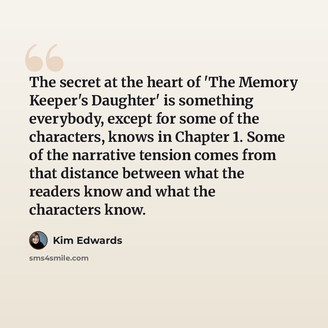 “The secret at the heart of 'The Memory Keeper's Daughter' is something everybody, except for some of the characters, knows in Chapter 1. Some of the narrative tension comes from that distance between what the readers know and what the characters know.” quote by Kim Edwards