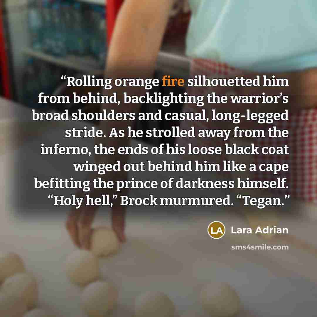 “Rolling orange fire silhouetted him from behind, backlighting the warrior’s broad shoulders and casual, long-legged stride. As he strolled away from the inferno, the ends of his loose black coat winged out behind him like a cape befitting the prince of darkness himself. “Holy hell,” Brock…” quote by Lara Adrian