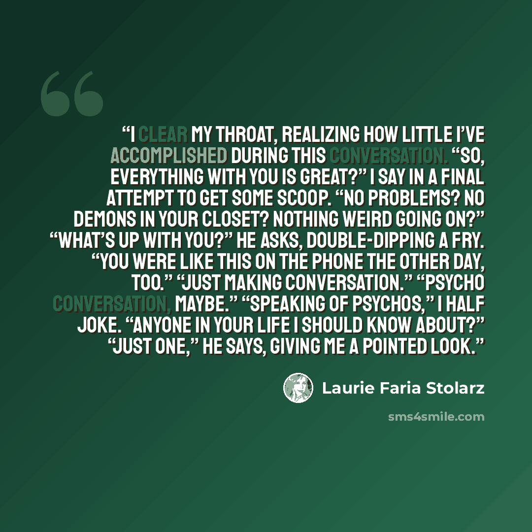 “I clear my throat, realizing how little I’ve accomplished during this conversation. “So, everything with you is great?” I say in a final attempt to get some scoop. “No problems? No demons in your closet? Nothing weird going on?” “What’s up with you?” he asks, double-dipping a fry. “You were like…” quote by Laurie Faria Stolarz