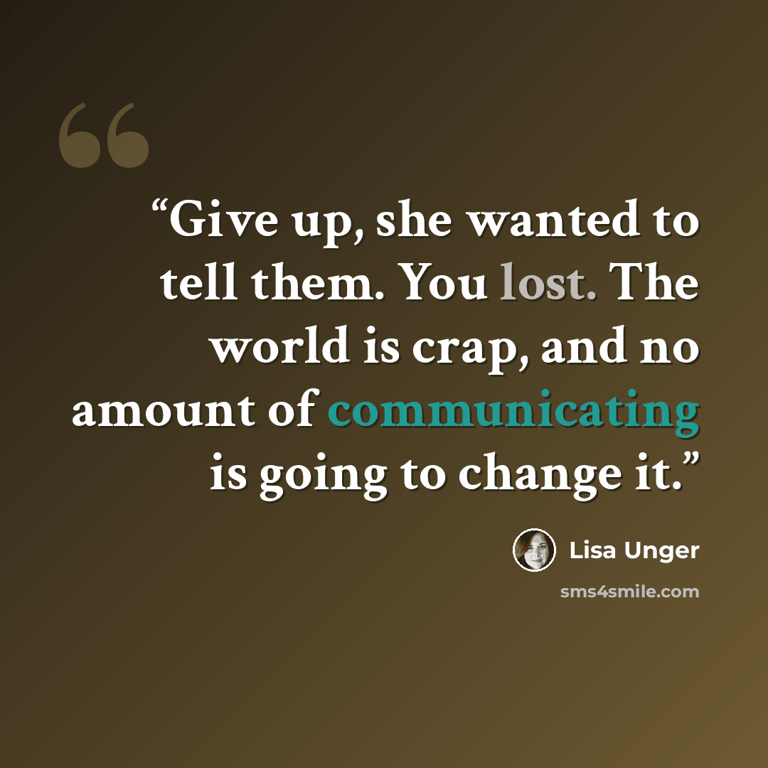 “Give up, she wanted to tell them. You lost. The world is crap, and no amount of communicating is going to change it.” quote by Lisa Unger