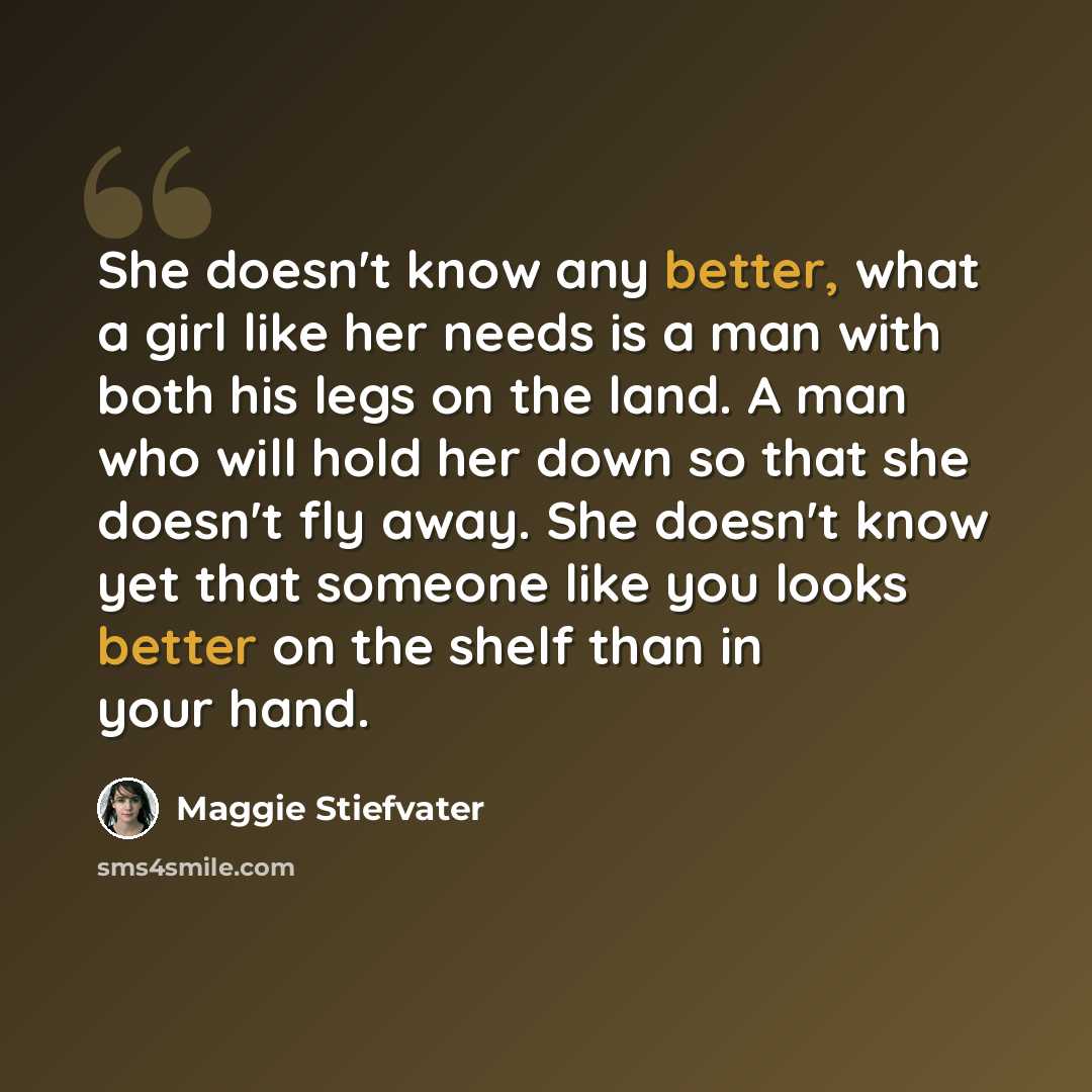 “She doesn't know any better, what a girl like her needs is a man with both his legs on the land. A man who will hold her down so that she doesn't fly away. She doesn't know yet that someone like you looks better on the shelf than in your hand.” quote by Maggie Stiefvater