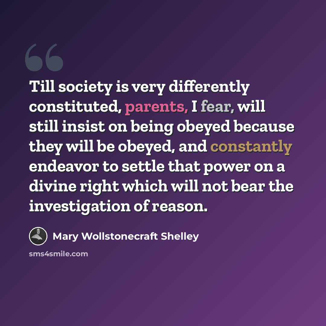 “Till society is very differently constituted, parents, I fear, will still insist on being obeyed because they will be obeyed, and constantly endeavor to settle that power on a divine right which will not bear the investigation of reason.” quote by Mary Wollstonecraft Shelley