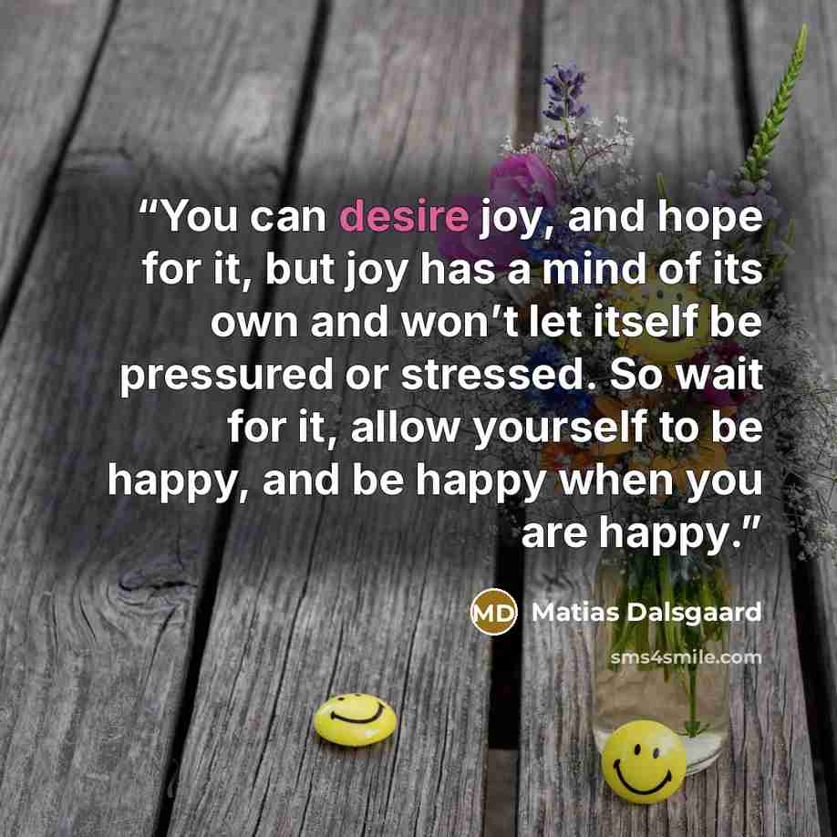 “You can desire joy, and hope for it, but joy has a mind of its own and won’t let itself be pressured or stressed. So wait for it, allow yourself to be happy, and be happy when you are happy.” quote by Matias Dalsgaard