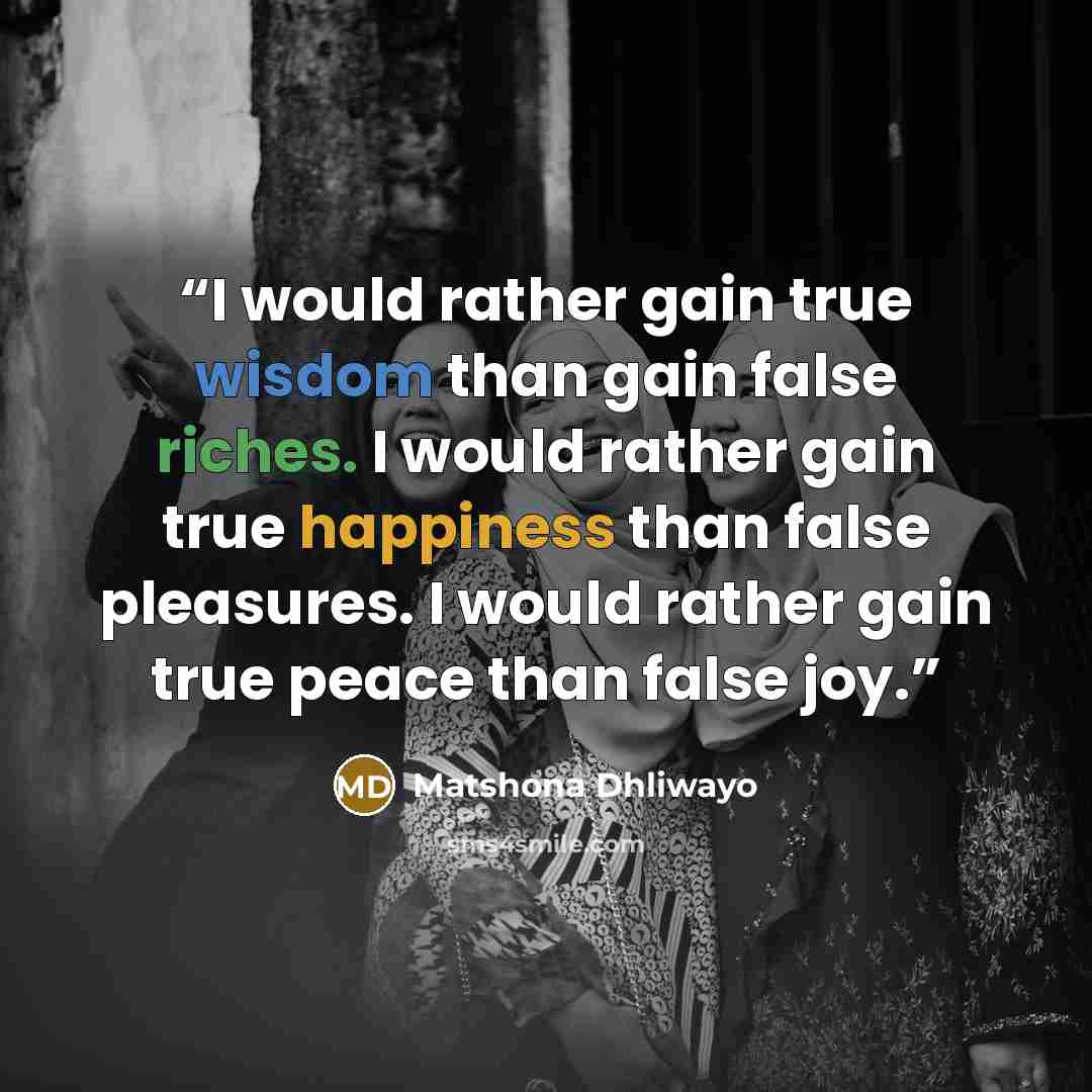 “I would rather gain true wisdom than gain false riches. I would rather gain true happiness than false pleasures. I would rather gain true peace than false joy.” quote by Matshona Dhliwayo