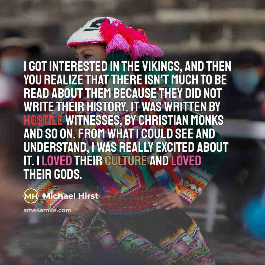 “I got interested in the Vikings, and then you realize that there isn't much to be read about them because they did not write their history. It was written by hostile witnesses, by Christian monks and so on. From what I could see and understand, I was really excited about it. I loved their culture…” quote by Michael Hirst