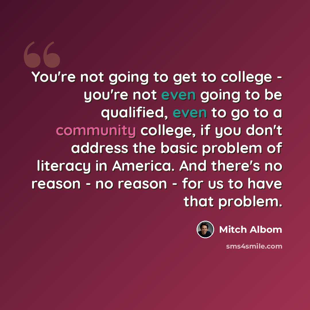 “You're not going to get to college - you're not even going to be qualified, even to go to a community college, if you don't address the basic problem of literacy in America. And there's no reason - no reason - for us to have that problem.” quote by Mitch Albom