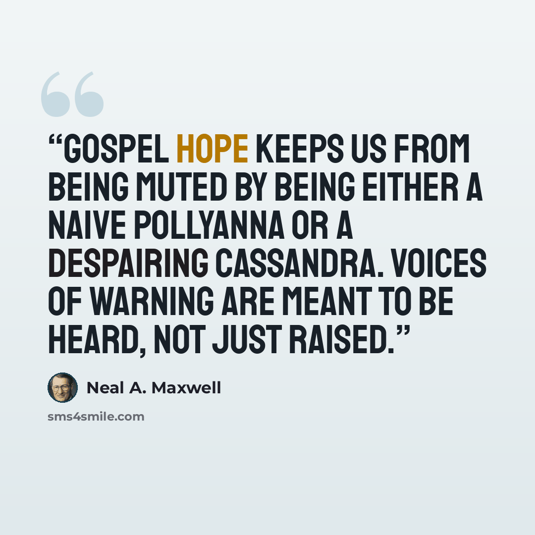 “Gospel hope keeps us from being muted by being either a naive Pollyanna or a despairing Cassandra. Voices of warning are meant to be heard, not just raised.” quote by Neal A. Maxwell
