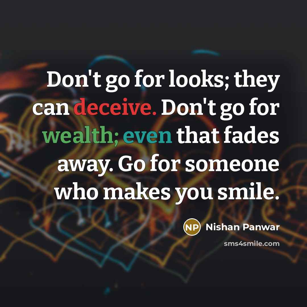 “Don't go for looks; they can deceive. Don't go for wealth; even that fades away. Go for someone who makes you smile.” quote by Nishan Panwar