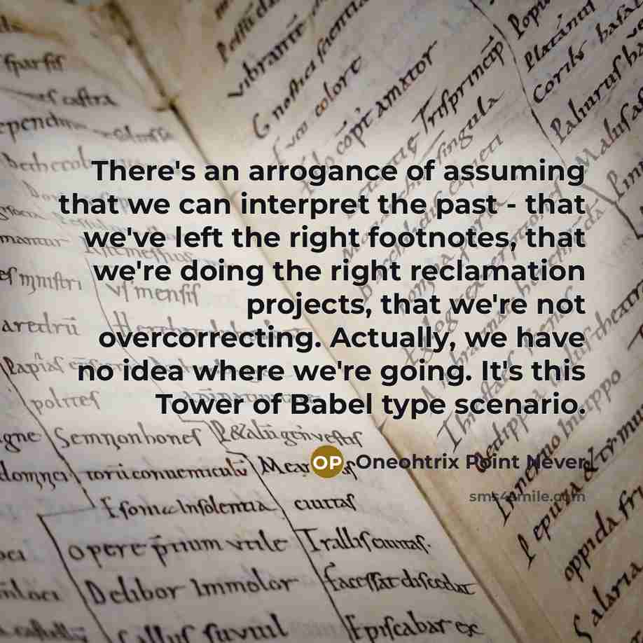 “There's an arrogance of assuming that we can interpret the past - that we've left the right footnotes, that we're doing the right reclamation projects, that we're not overcorrecting. Actually, we have no idea where we're going. It's this Tower of Babel type scenario.” quote by Oneohtrix Point Never