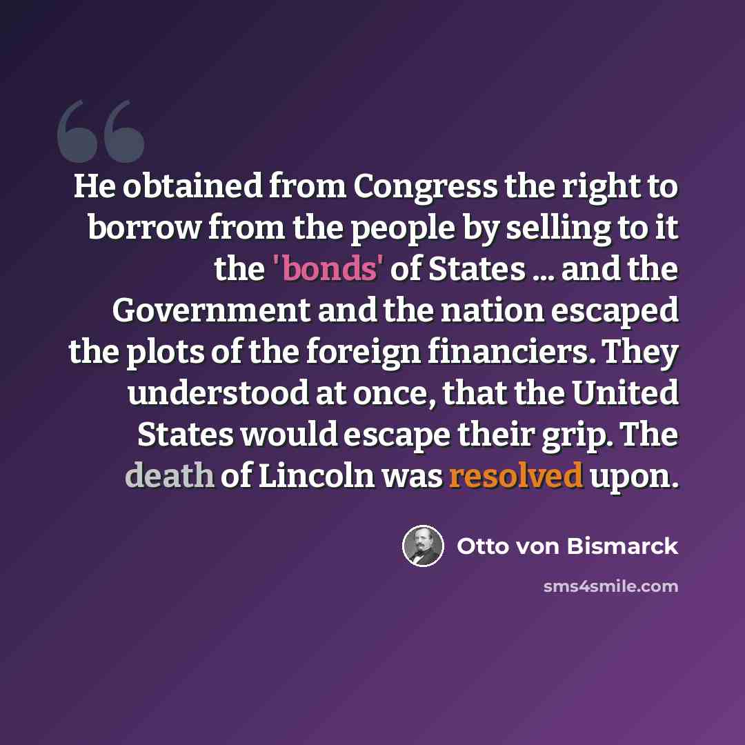 “He obtained from Congress the right to borrow from the people by selling to it the 'bonds' of States ... and the Government and the nation escaped the plots of the foreign financiers. They understood at once, that the United States would escape their grip. The death of Lincoln was resolved upon.” quote by Otto von Bismarck