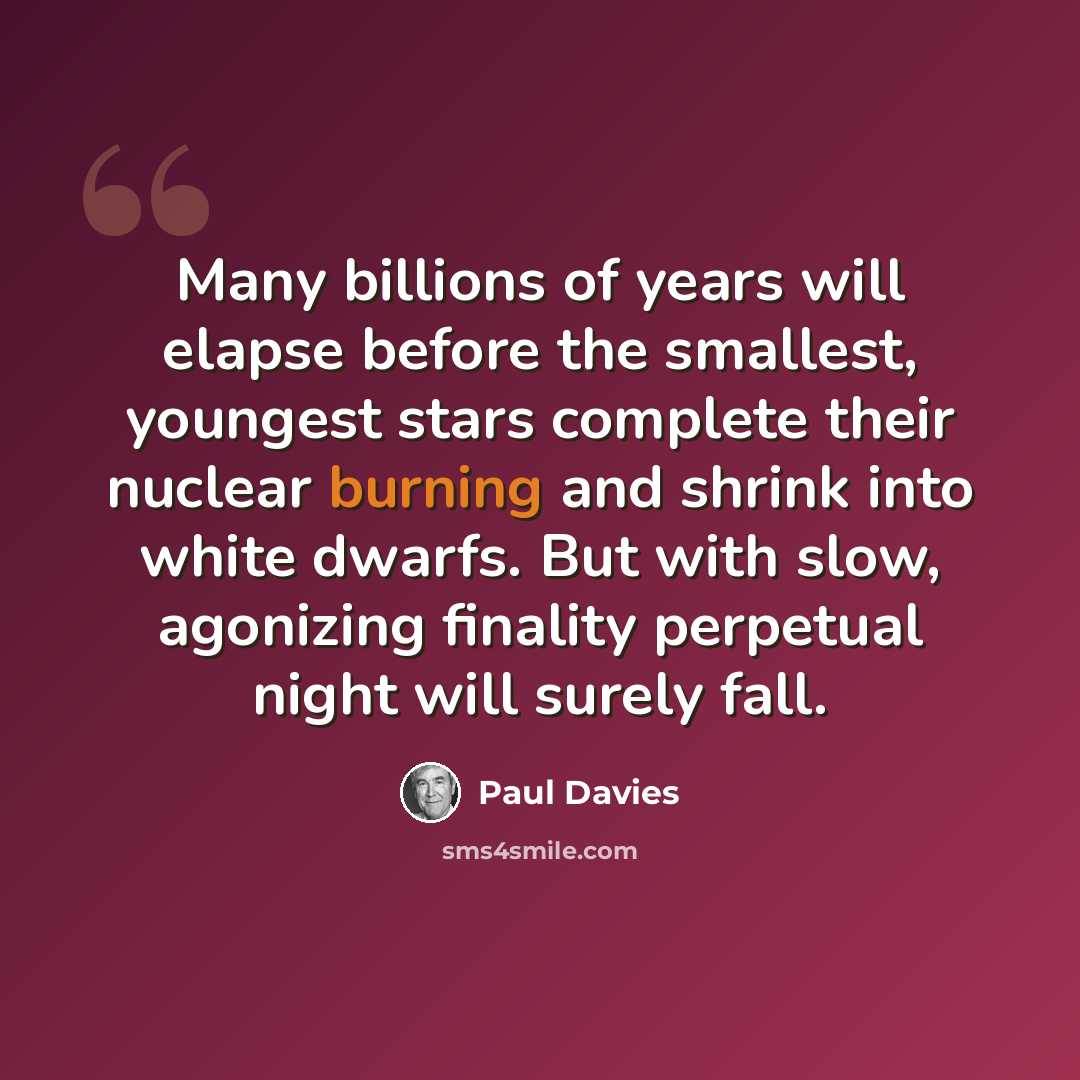 “Many billions of years will elapse before the smallest, youngest stars complete their nuclear burning and shrink into white dwarfs. But with slow, agonizing finality perpetual night will surely fall.” quote by Paul Davies