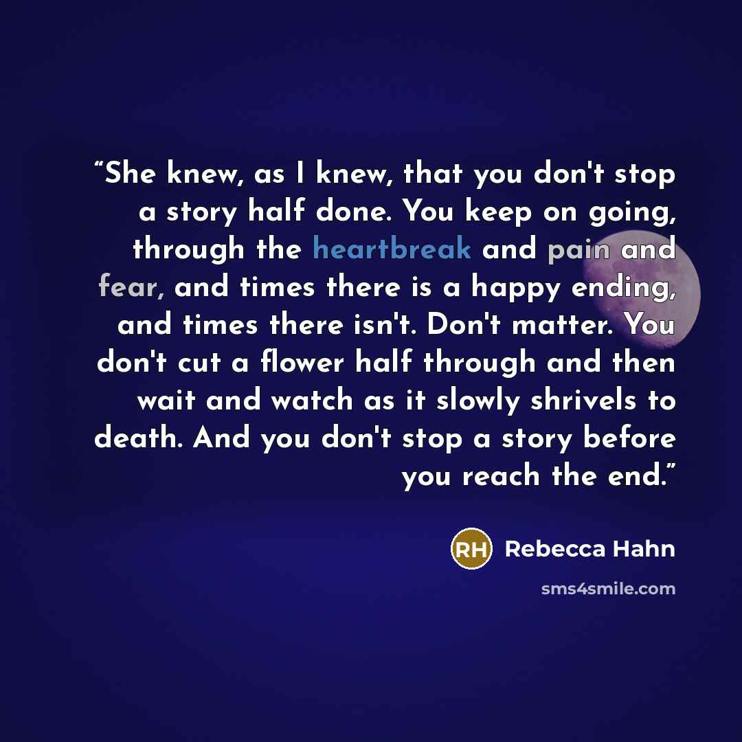“She knew, as I knew, that you don't stop a story half done. You keep on going, through the heartbreak and pain and fear, and times there is a happy ending, and times there isn't. Don't matter. You don't cut a flower half through and then wait and watch as it slowly shrivels to death. And you don't…” quote by Rebecca Hahn