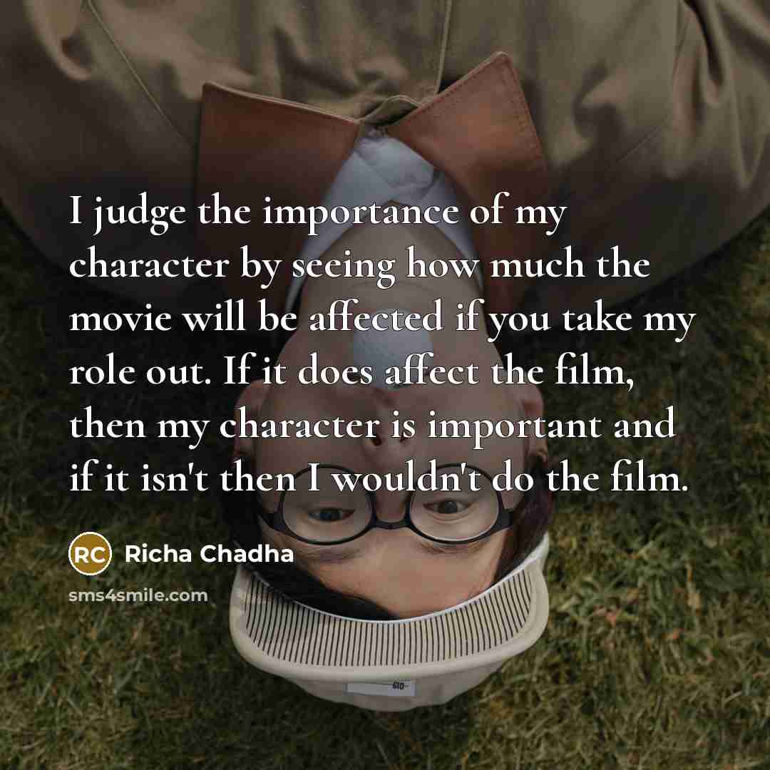 “I judge the importance of my character by seeing how much the movie will be affected if you take my role out. If it does affect the film, then my character is important and if it isn't then I wouldn't do the film.” quote by Richa Chadha