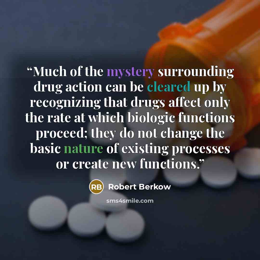 “Much of the mystery surrounding drug action can be cleared up by recognizing that drugs affect only the rate at which biologic functions proceed; they do not change the basic nature of existing processes or create new functions.” quote by Robert Berkow