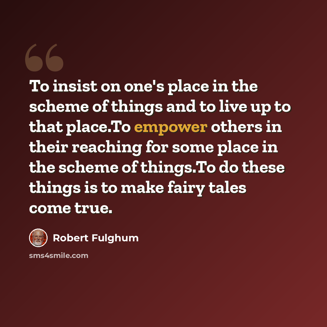 “To insist on one's place in the scheme of things and to live up to that place.To empower others in their reaching for some place in the scheme of things.To do these things is to make fairy tales come true.” quote by Robert Fulghum