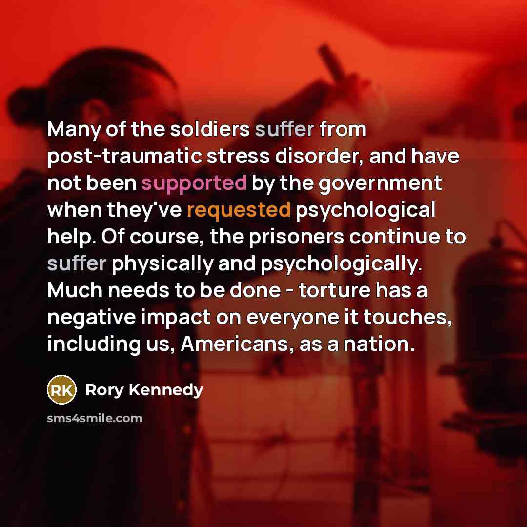 “Many of the soldiers suffer from post-traumatic stress disorder, and have not been supported by the government when they've requested psychological help. Of course, the prisoners continue to suffer physically and psychologically. Much needs to be done - torture has a negative impact on everyone it…” quote by Rory Kennedy
