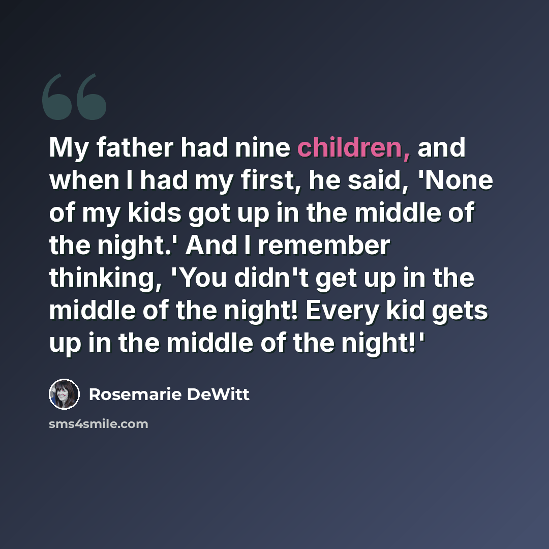 “My father had nine children, and when I had my first, he said, 'None of my kids got up in the middle of the night.' And I remember thinking, 'You didn't get up in the middle of the night! Every kid gets up in the middle of the night!'” quote by Rosemarie DeWitt