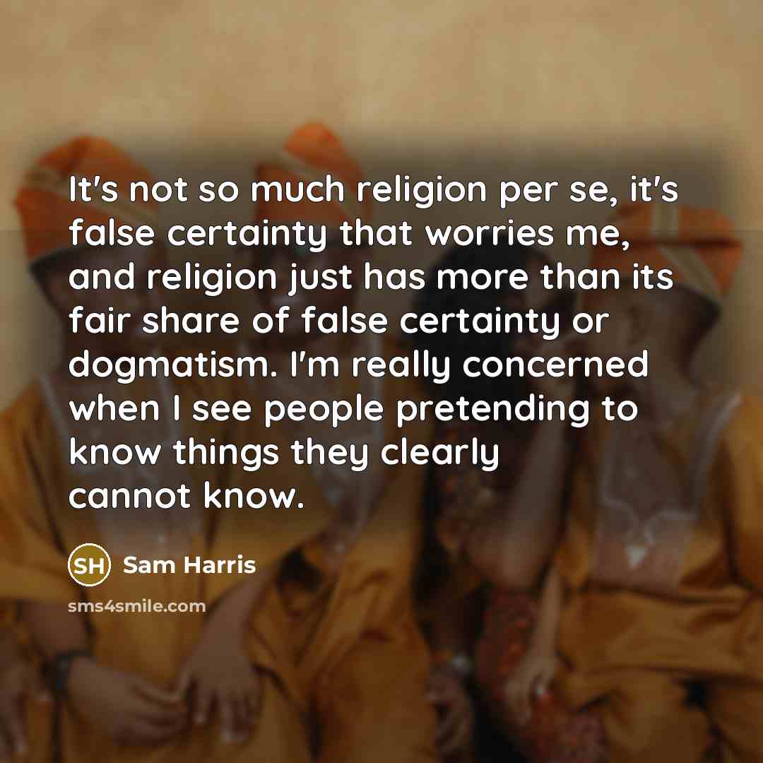 “It's not so much religion per se, it's false certainty that worries me, and religion just has more than its fair share of false certainty or dogmatism. I'm really concerned when I see people pretending to know things they clearly cannot know.” quote by Sam Harris