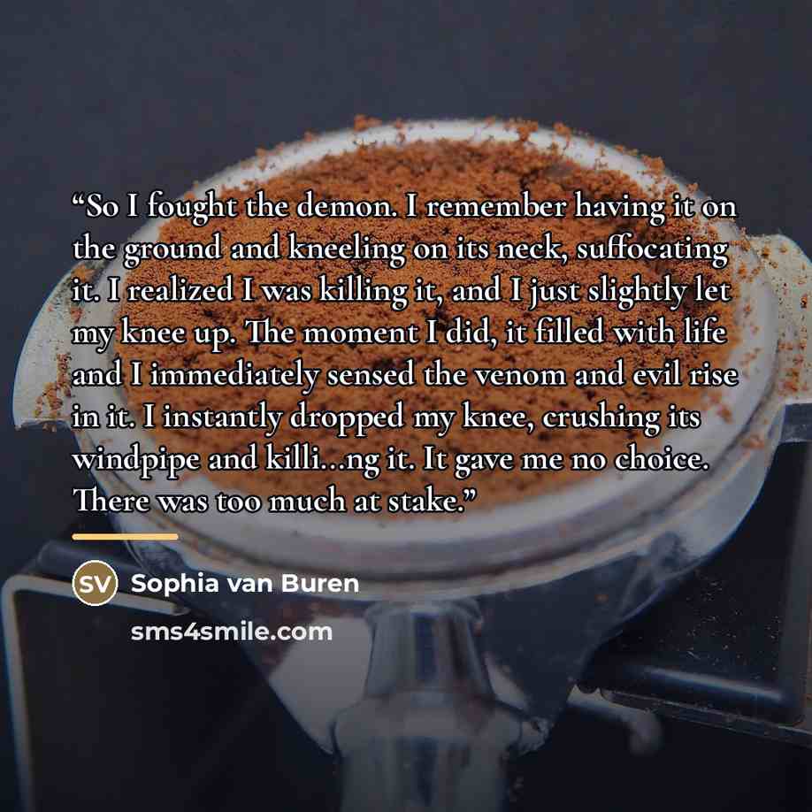 “So I fought the demon. I remember having it on the ground and kneeling on its neck, suffocating it. I realized I was killing it, and I just slightly let my knee up. The moment I did, it filled with life and I immediately sensed the venom and evil rise in it. I instantly dropped my knee, crushing…” quote by Sophia van Buren