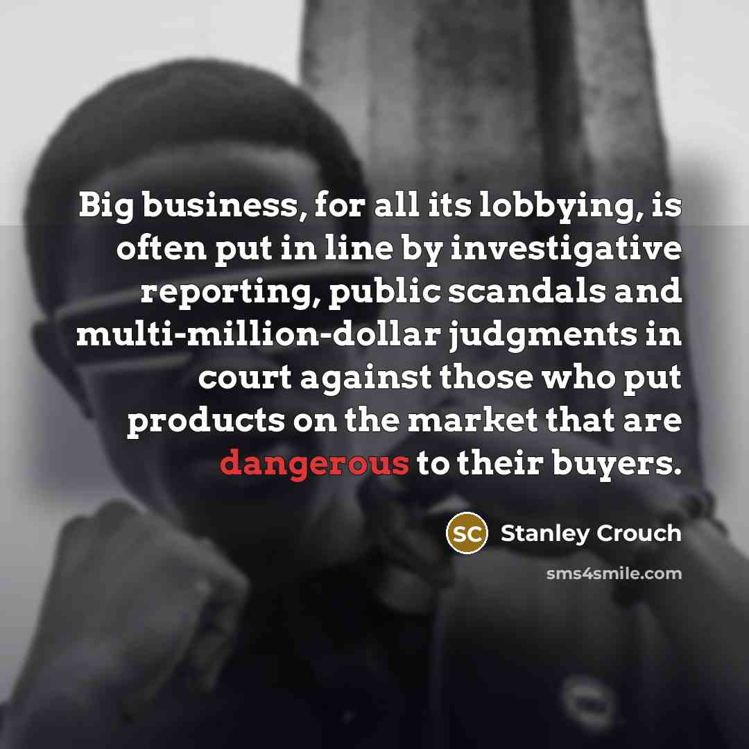 “Big business, for all its lobbying, is often put in line by investigative reporting, public scandals and multi-million-dollar judgments in court against those who put products on the market that are dangerous to their buyers.” quote by Stanley Crouch