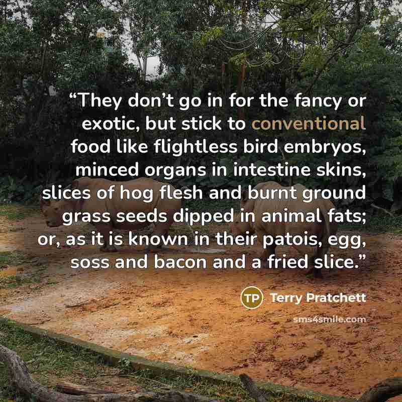 “They don’t go in for the fancy or exotic, but stick to conventional food like flightless bird embryos, minced organs in intestine skins, slices of hog flesh and burnt ground grass seeds dipped in animal fats; or, as it is known in their patois, egg, soss and bacon and a fried slice.” quote by Terry Pratchett