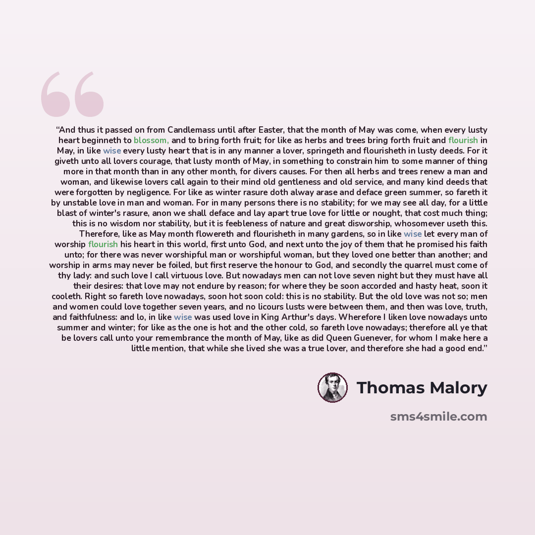“And thus it passed on from Candlemass until after Easter, that the month of May was come, when every lusty heart beginneth to blossom, and to bring forth fruit; for like as herbs and trees bring forth fruit and flourish in May, in like wise every lusty heart that is in any manner a lover…” quote by Thomas Malory