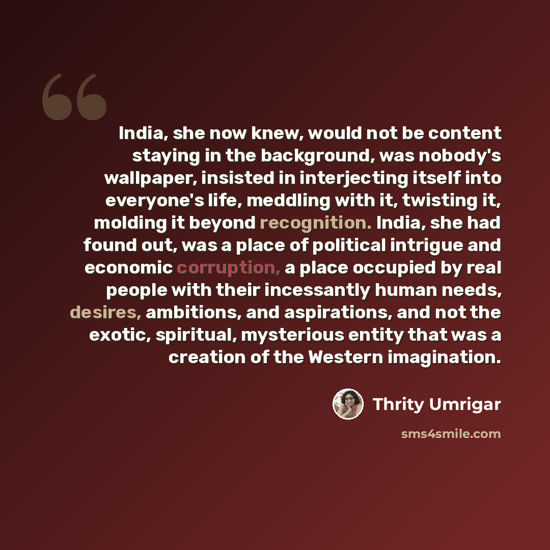 “India, she now knew, would not be content staying in the background, was nobody's wallpaper, insisted in interjecting itself into everyone's life, meddling with it, twisting it, molding it beyond recognition. India, she had found out, was a place of political intrigue and economic corruption, a…” quote by Thrity Umrigar