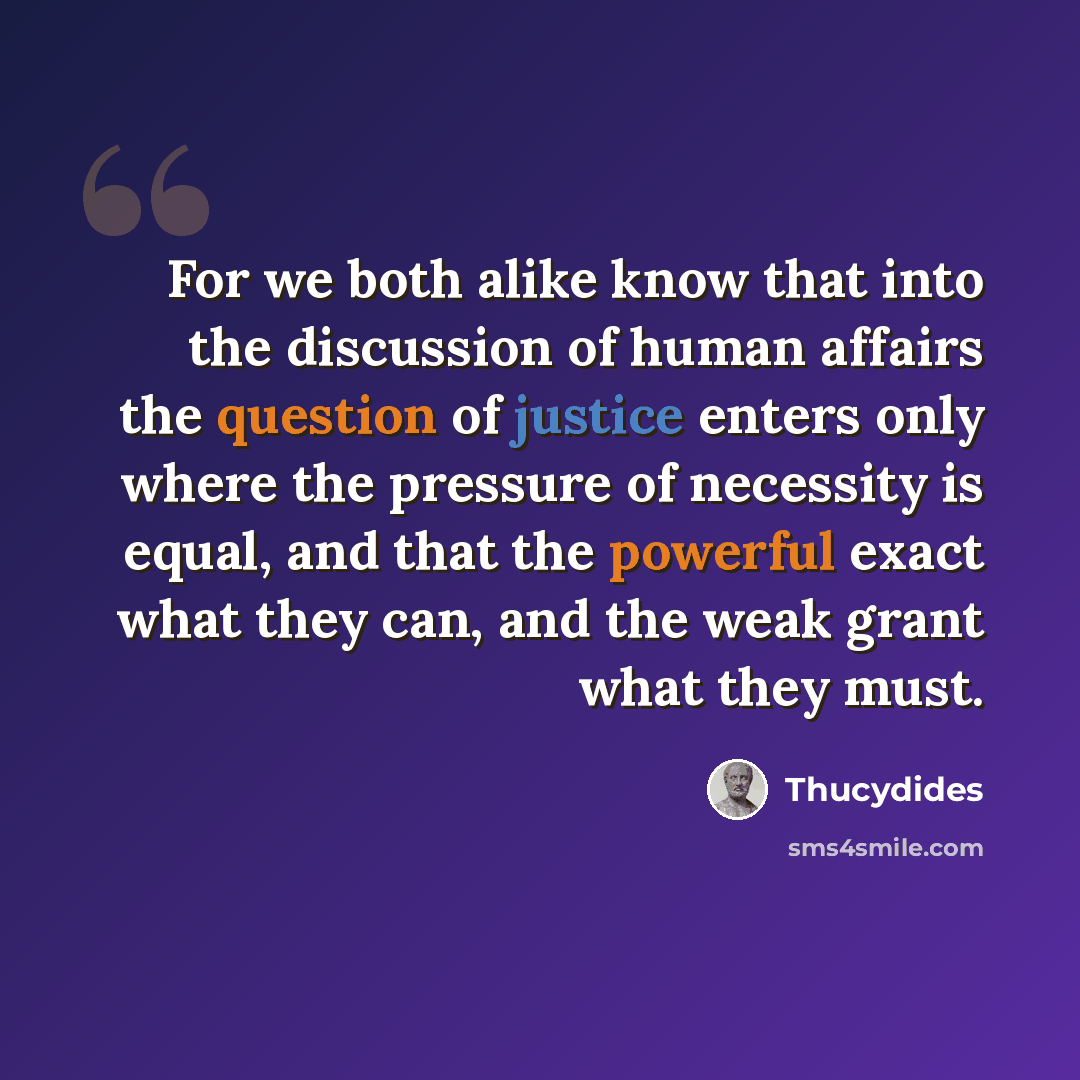 “For we both alike know that into the discussion of human affairs the question of justice enters only where the pressure of necessity is equal, and that the powerful exact what they can, and the weak grant what they must.” quote by Thucydides