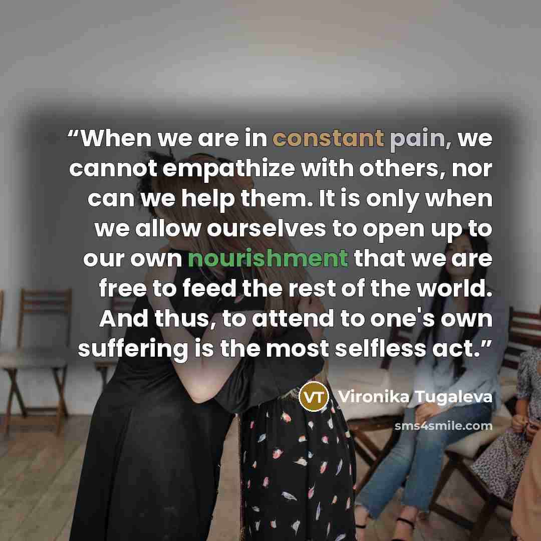 “When we are in constant pain, we cannot empathize with others, nor can we help them. It is only when we allow ourselves to open up to our own nourishment that we are free to feed the rest of the world. And thus, to attend to one's own suffering is the most selfless act.” quote by Vironika Tugaleva
