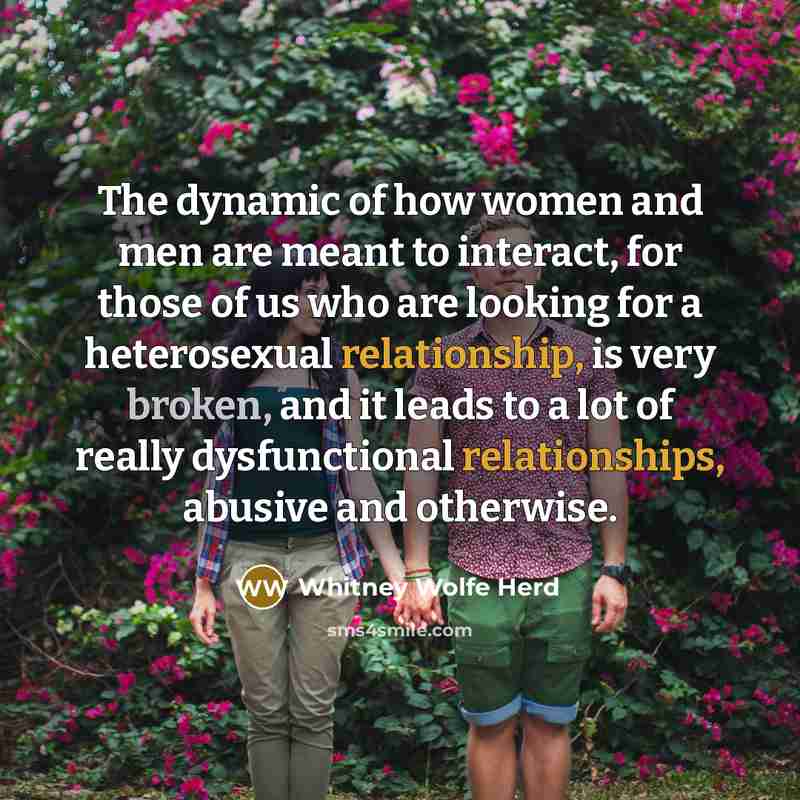 “The dynamic of how women and men are meant to interact, for those of us who are looking for a heterosexual relationship, is very broken, and it leads to a lot of really dysfunctional relationships, abusive and otherwise.” quote by Whitney Wolfe Herd