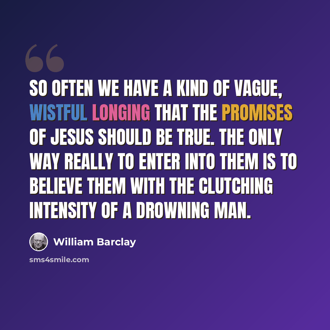 “So often we have a kind of vague, wistful longing that the promises of Jesus should be true. The only way really to enter into them is to believe them with the clutching intensity of a drowning man.” quote by William Barclay