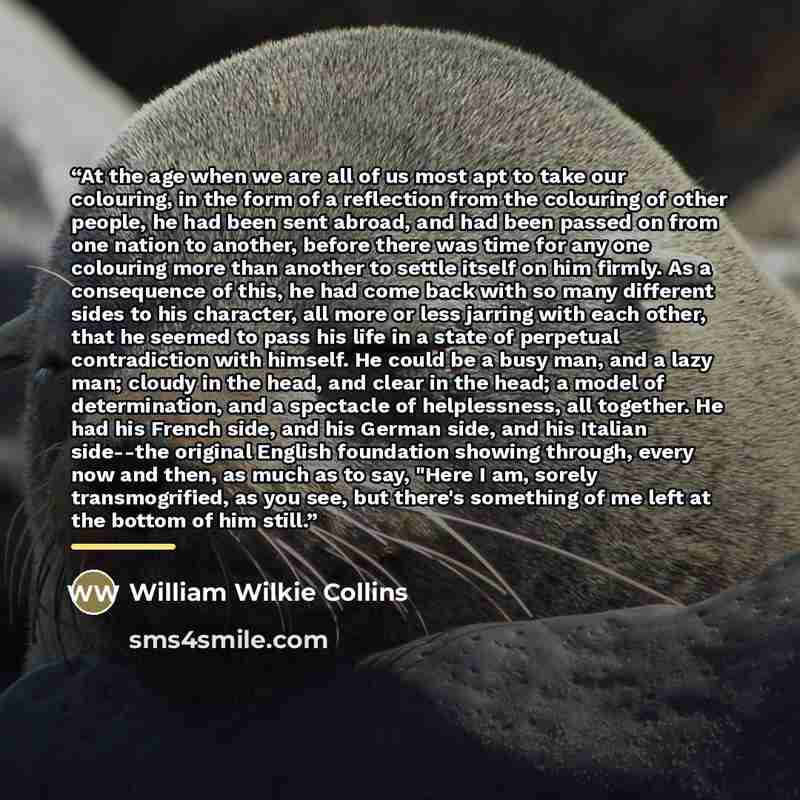 “At the age when we are all of us most apt to take our colouring, in the form of a reflection from the colouring of other people, he had been sent abroad, and had been passed on from one nation to another, before there was time for any one colouring more than another to settle itself on him firmly…” quote by William Wilkie Collins