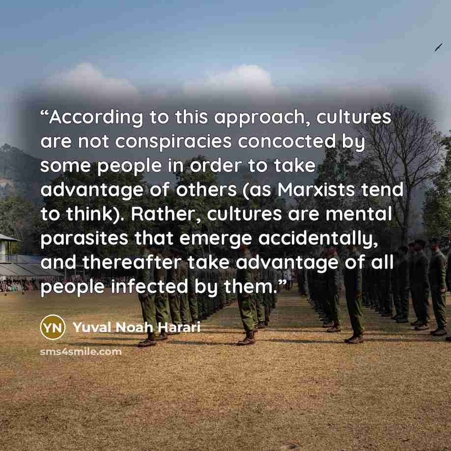 “According to this approach, cultures are not conspiracies concocted by some people in order to take advantage of others (as Marxists tend to think). Rather, cultures are mental parasites that emerge accidentally, and thereafter take advantage of all people infected by them.” quote by Yuval Noah Harari