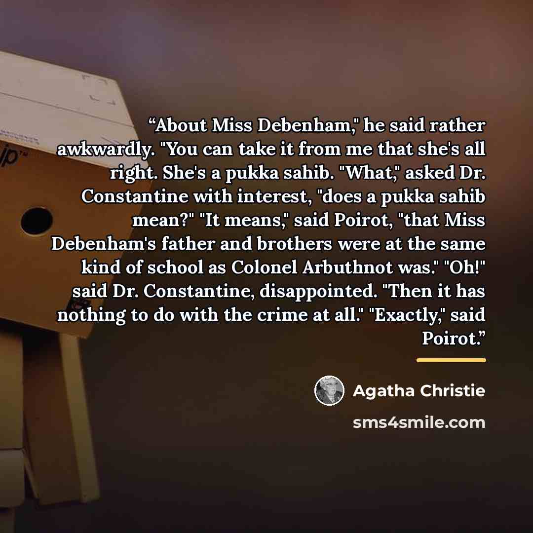 “About Miss Debenham," he said rather awkwardly. "You can take it from me that she's all right. She's a pukka sahib. "What," asked Dr. Constantine with interest, "does a pukka sahib mean?" "It means," said Poirot, "that Miss Debenham's father and brothers were at the same kind of school as Colonel…” quote by Agatha Christie