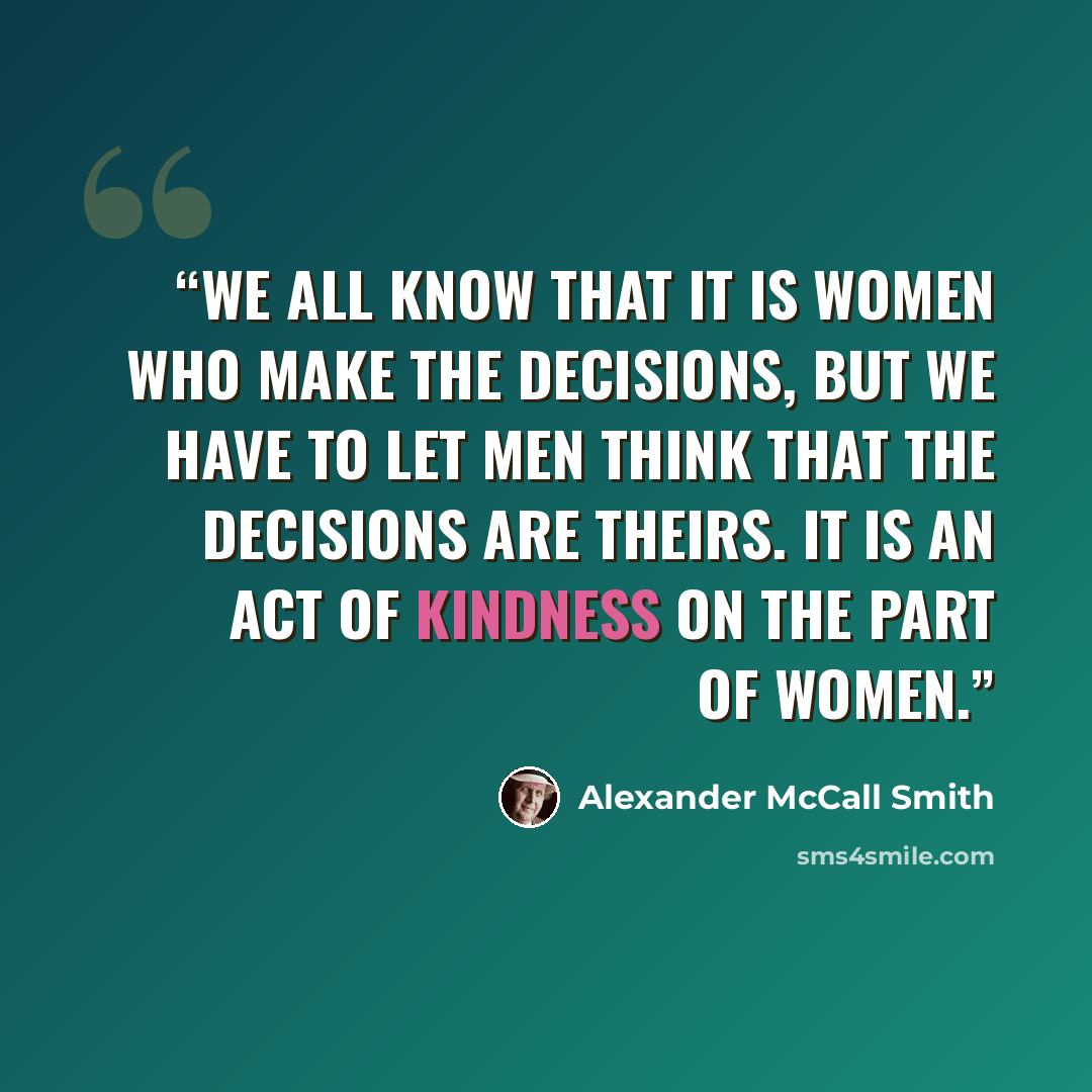 “We all know that it is women who make the decisions, but we have to let men think that the decisions are theirs. It is an act of kindness on the part of women.” quote by Alexander McCall Smith