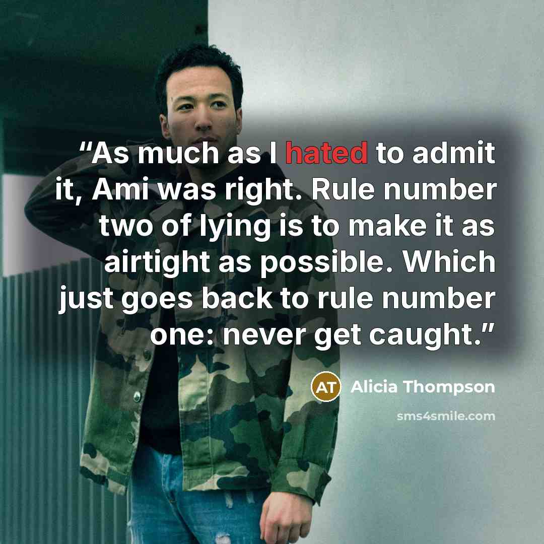 “As much as I hated to admit it, Ami was right. Rule number two of lying is to make it as airtight as possible. Which just goes back to rule number one: never get caught.” quote by Alicia Thompson