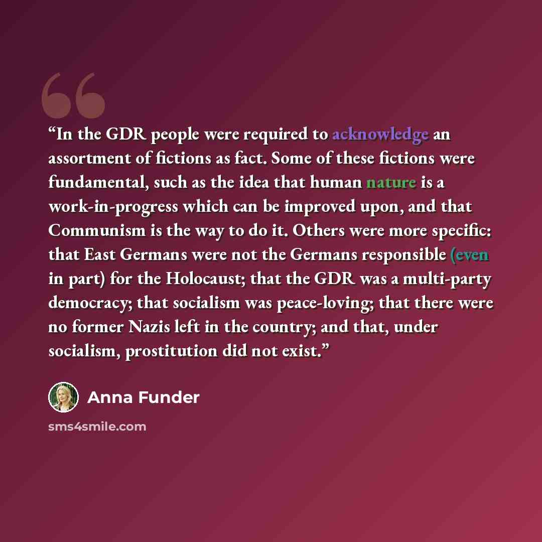 “In the GDR people were required to acknowledge an assortment of fictions as fact. Some of these fictions were fundamental, such as the idea that human nature is a work-in-progress which can be improved upon, and that Communism is the way to do it. Others were more specific: that East Germans were…” quote by Anna Funder