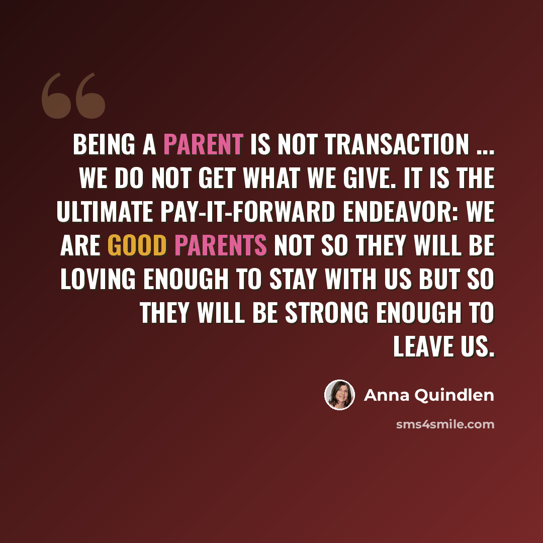 “being a parent is not transaction ... we do not get what we give. It is the ultimate pay-it-forward endeavor: we are good parents not so they will be loving enough to stay with us but so they will be strong enough to leave us.” quote by Anna Quindlen