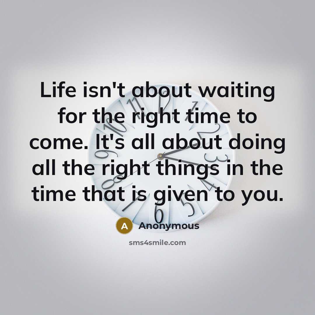 “Life isn't about waiting for the right time to come. It's all about doing all the right things in the time that is given to you.” quote by Anonymous