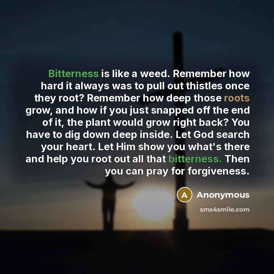 “Bitterness is like a weed. Remember how hard it always was to pull out thistles once they root? Remember how deep those roots grow, and how if you just snapped off the end of it, the plant would grow right back? You have to dig down deep inside. Let God search your heart. Let Him show you what's…” quote by Anonymous
