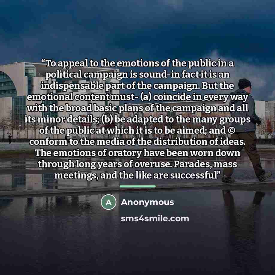 “To appeal to the emotions of the public in a political campaign is sound-in fact it is an indispensable part of the campaign. But the emotional content must- (a) coincide in every way with the broad basic plans of the campaign and all its minor details; (b) be adapted to the many groups of the…” quote by Anonymous