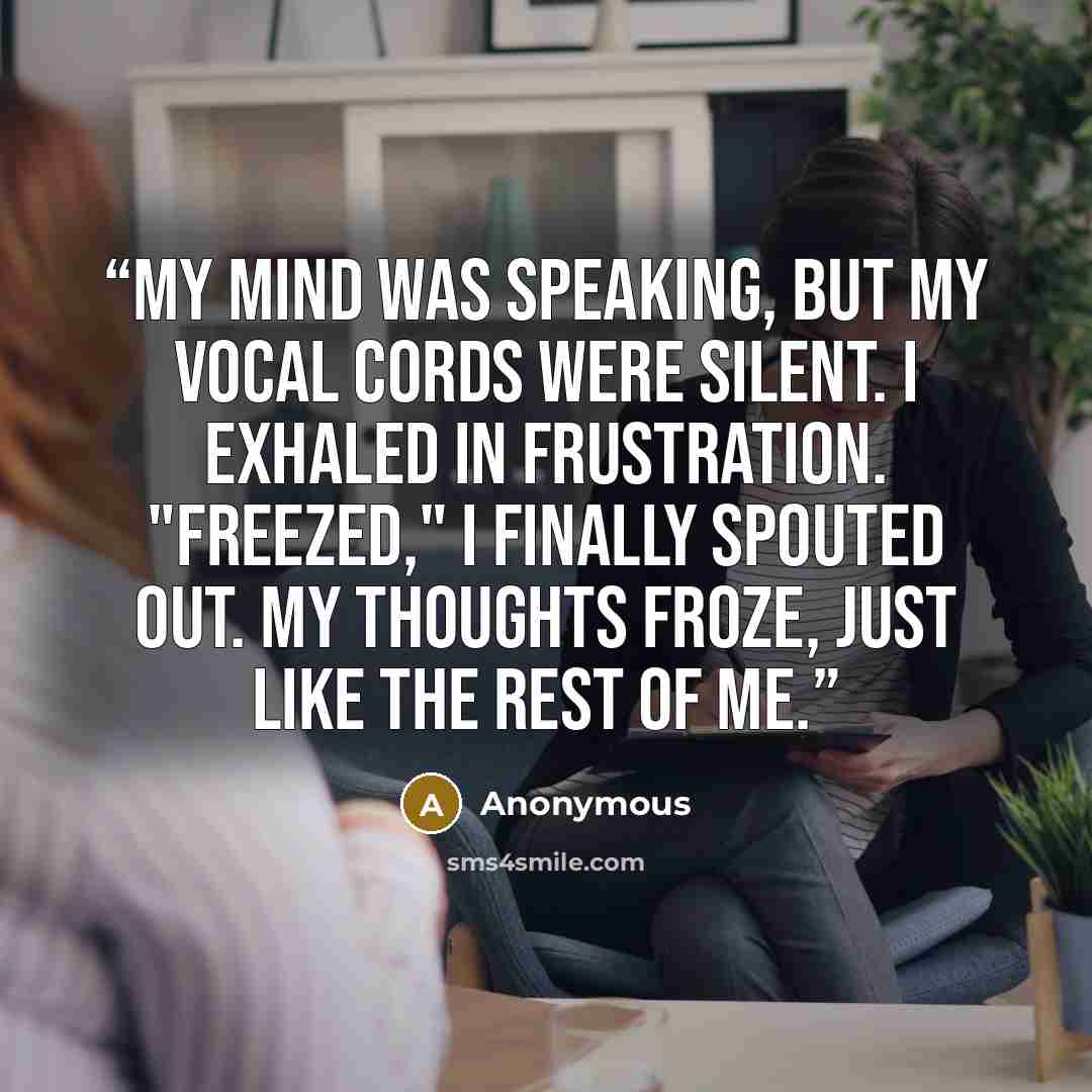 “My mind was speaking, but my vocal cords were silent. I exhaled in frustration. "Freezed," I finally spouted out. My thoughts froze, just like the rest of me.” quote by Anonymous