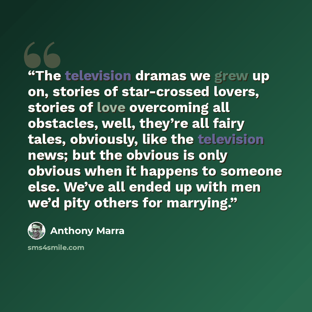 “The television dramas we grew up on, stories of star-crossed lovers, stories of love overcoming all obstacles, well, they’re all fairy tales, obviously, like the television news; but the obvious is only obvious when it happens to someone else. We’ve all ended up with men we’d pity others for…” quote by Anthony Marra
