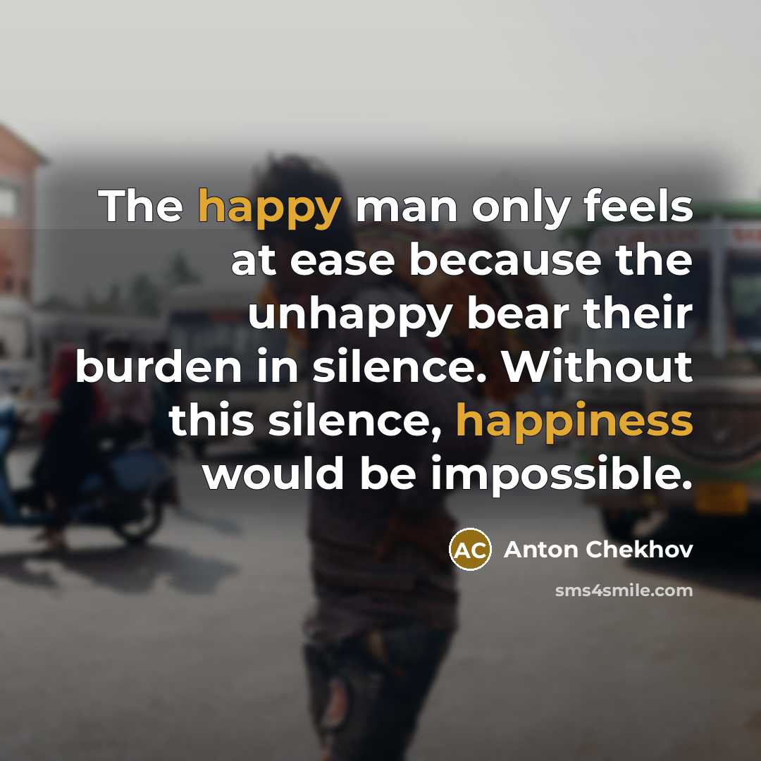 “The happy man only feels at ease because the unhappy bear their burden in silence. Without this silence, happiness would be impossible.” quote by Anton Chekhov