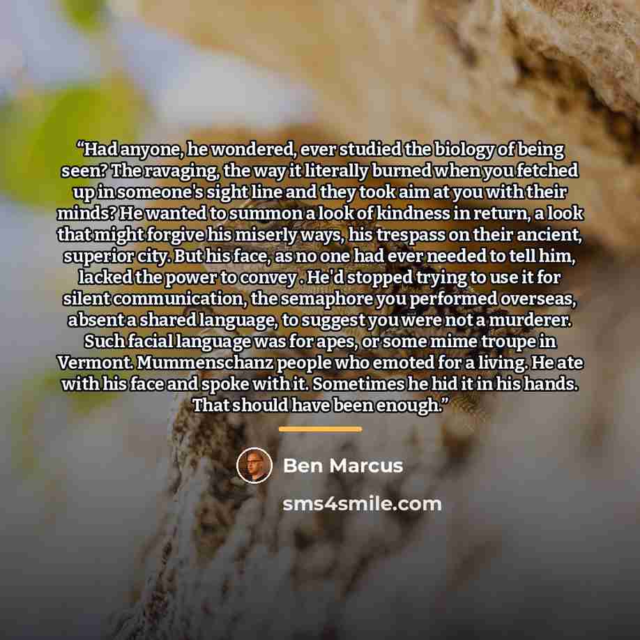 “Had anyone, he wondered, ever studied the biology of being seen? The ravaging, the way it literally burned when you fetched up in someone's sight line and they took aim at you with their minds? He wanted to summon a look of kindness in return, a look that might forgive his miserly ways, his…” quote by Ben Marcus