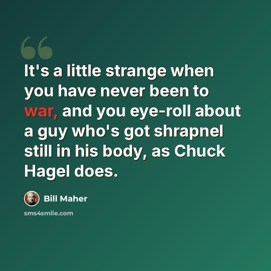 “It's a little strange when you have never been to war, and you eye-roll about a guy who's got shrapnel still in his body, as Chuck Hagel does.” quote by Bill Maher