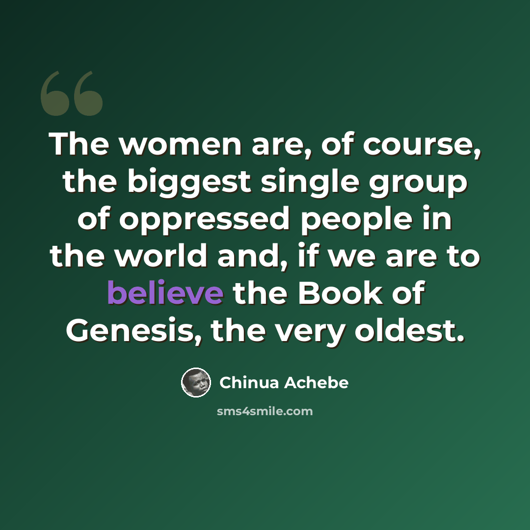 “The women are, of course, the biggest single group of oppressed people in the world and, if we are to believe the Book of Genesis, the very oldest.” quote by Chinua Achebe