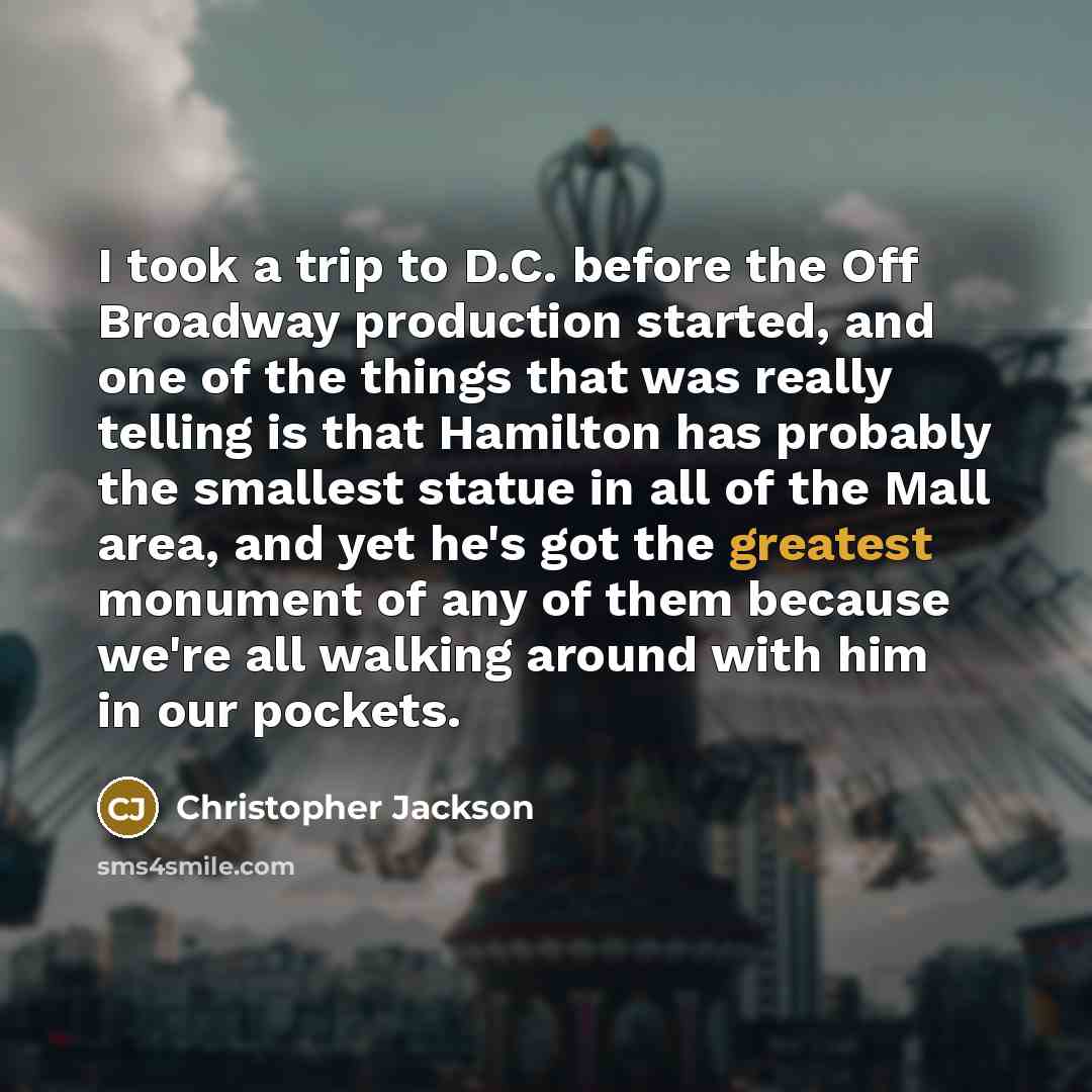 “I took a trip to D.C. before the Off Broadway production started, and one of the things that was really telling is that Hamilton has probably the smallest statue in all of the Mall area, and yet he's got the greatest monument of any of them because we're all walking around with him in our pockets.” quote by Christopher Jackson