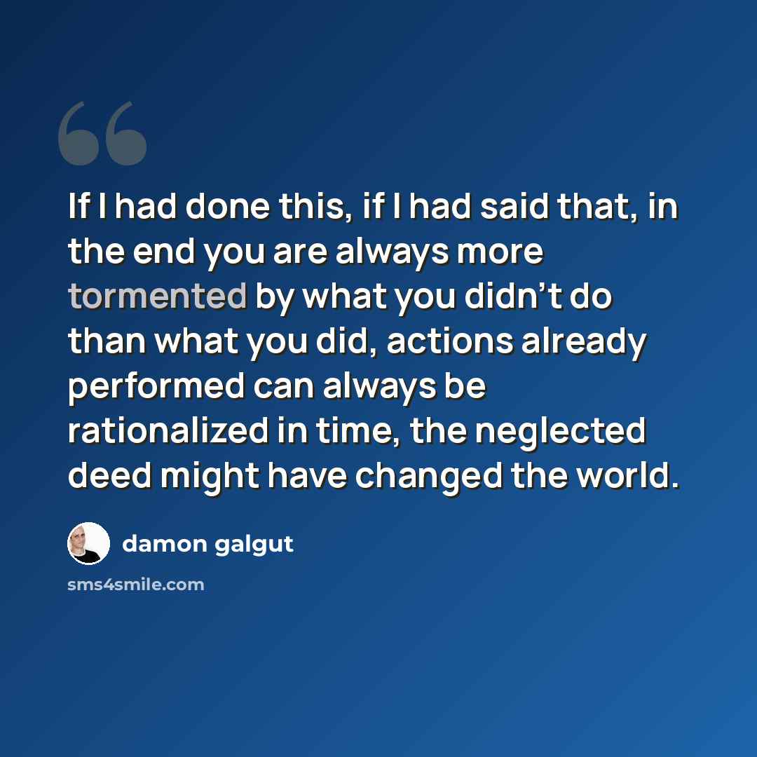 “If I had done this, if I had said that, in the end you are always more tormented by what you didn't do than what you did, actions already performed can always be rationalized in time, the neglected deed might have changed the world.” quote by Damon Galgut